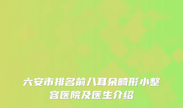 六安市排名前八耳朵畸形小整容医院及医生介绍