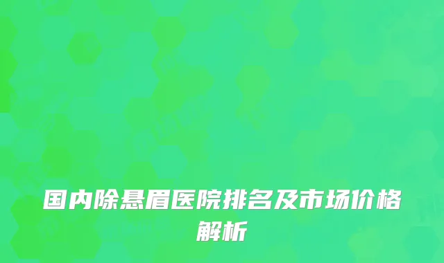 国内除悬眉医院排名及市场价格解析