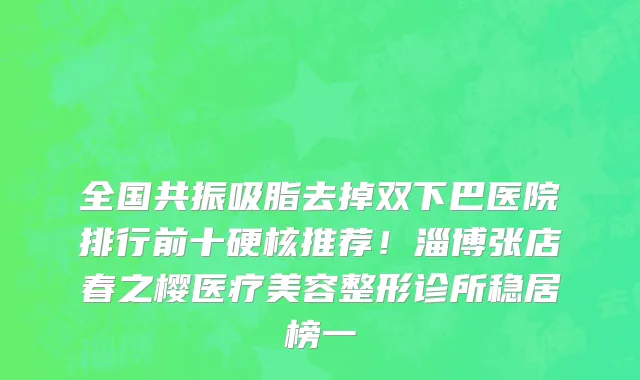 全国共振吸脂去掉双下巴医院排行前十硬核推荐!淄博张店春之樱医疗美容整形诊所稳居榜一