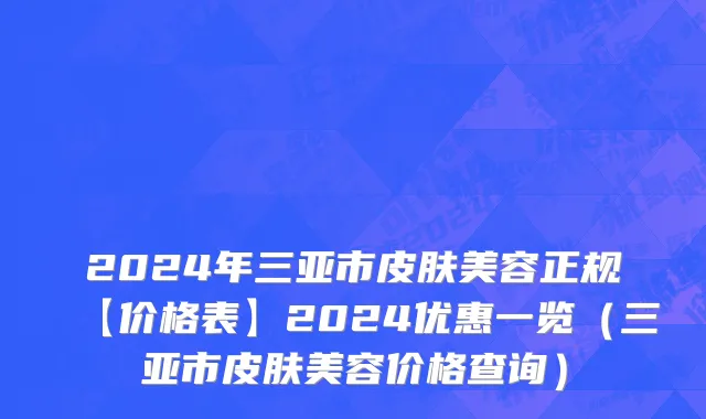 2024年三亚市皮肤美容正规【价格表】2024优惠一览（三亚市皮肤美容价格查询）