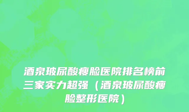 酒泉玻尿酸瘦脸医院排名榜前三家实力超强(酒泉玻尿酸瘦脸整形医院)