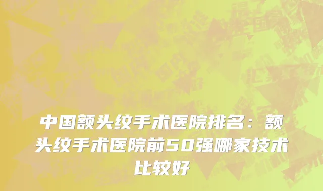中国额头纹手术医院排名：额头纹手术医院前50强哪家技术比较好