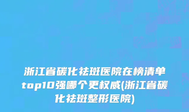 浙江省碳化祛斑医院在榜清单top10强哪个更权威(浙江省碳化祛斑整形医院)