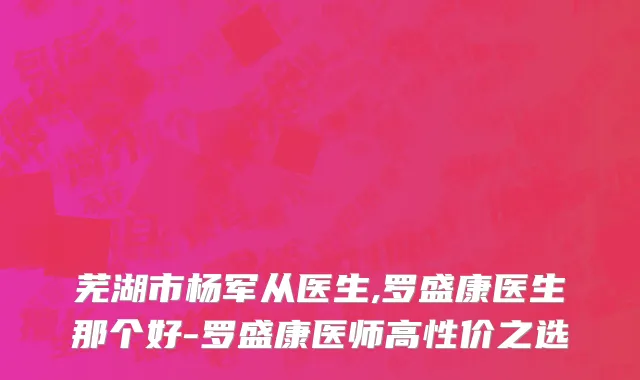 芜湖市杨军从医生,罗盛康医生那个好-罗盛康医师高性价之选