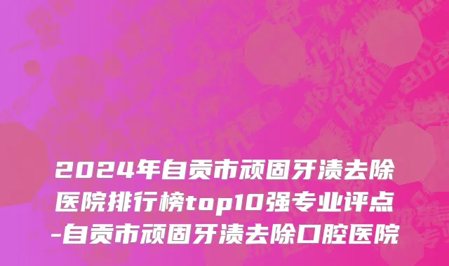 2024年自贡市顽固牙渍去除医院排行榜top10强专业评点-自贡市顽固牙渍去除口腔医院