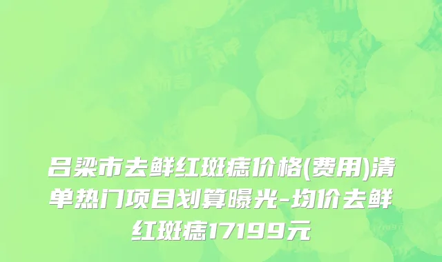 吕梁市去鲜红斑痣价格(费用)清单热门项目划算曝光-均价去鲜红斑痣17199元