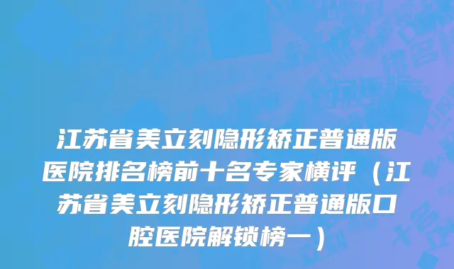 江苏省美立刻隐形矫正普通版医院排名榜前十名专家横评（江苏省美立刻隐形矫正普通版口腔医院解锁榜一）