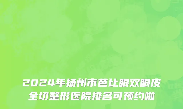 2024年扬州市芭比眼双眼皮全切整形医院排名可预约啦