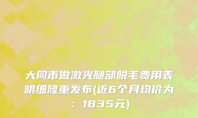 大同市做激光腿部脱毛费用表明细隆重发布(近6个月均价为：1835元)