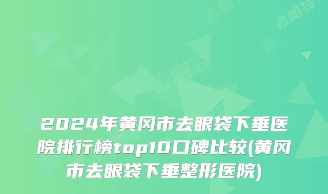 2024年黄冈市去眼袋下垂医院排行榜top10口碑比较(黄冈市去眼袋下垂整形医院)