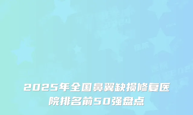 2025年全国鼻翼缺损修复医院排名前50强盘点