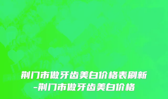 荆门市做牙齿美白价格表刷新-荆门市做牙齿美白价格