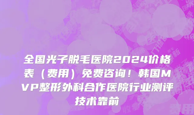 全国光子脱毛医院2024价格表（费用）免费咨询！韩国MVP整形外科合作医院行业测评技术靠前