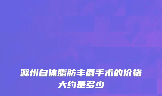 滁州自体脂肪丰唇手术的价格大约是多少