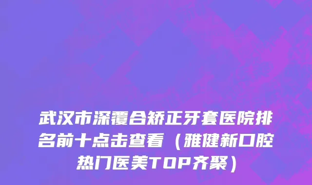 武汉市深覆合矫正牙套医院排名前十点击查看（雅健新口腔热门医美TOP齐聚）