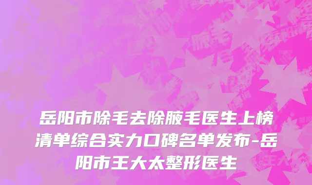 岳阳市除毛去除腋毛医生上榜清单综合实力口碑名单发布-岳阳市王大太整形医生