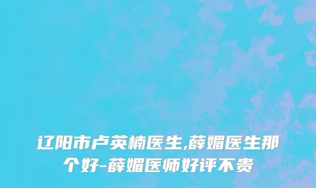 辽阳市卢英楠医生,薛媚医生那个好-薛媚医师好评不贵