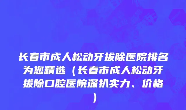 长春市成人松动牙拔除医院排名为您精选（长春市成人松动牙拔除口腔医院深扒实力、价格）