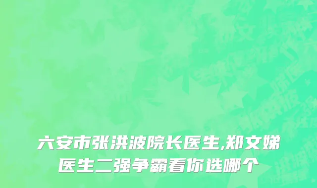 六安市张洪波院长医生,郑文娣医生二强争霸看你选哪个