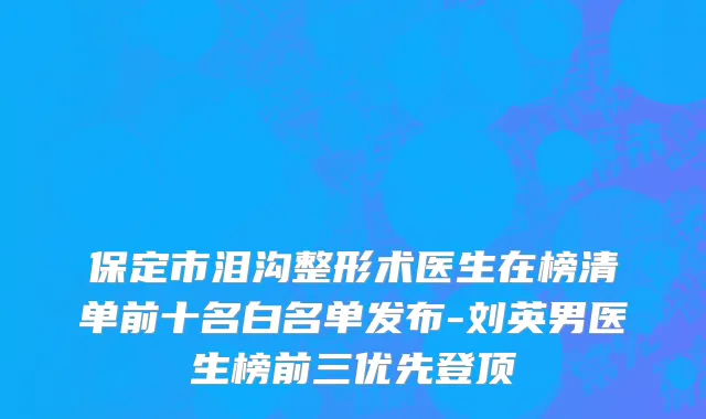 保定市泪沟整形术医生在榜清单前十名白名单发布-刘英男医生榜前三优先登顶