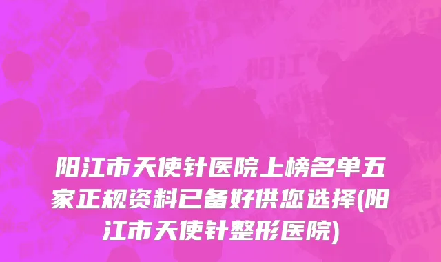 阳江市天使针医院上榜名单五家正规资料已备好供您选择(阳江市天使针整形医院)