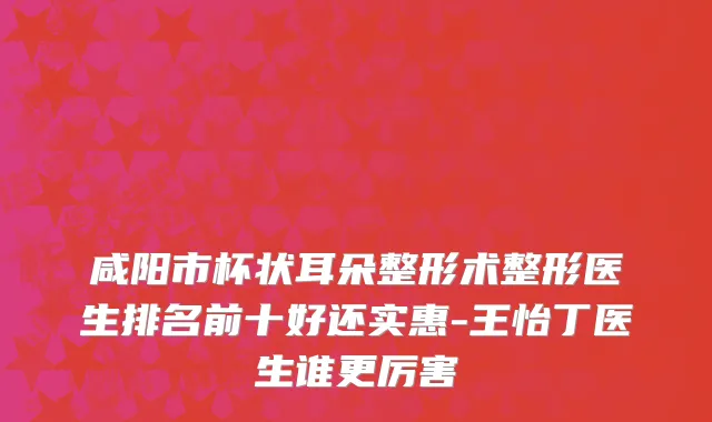 咸阳市杯状耳朵整形术整形医生排名前十好还实惠-王怡丁医生谁更厉害