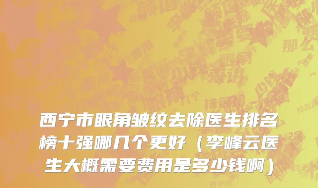西宁市眼角皱纹去除医生排名榜十强哪几个更好（李峰云医生大概需要费用是多少钱啊）