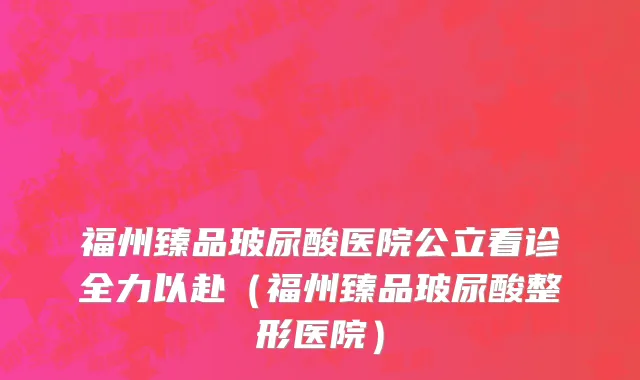 福州臻品玻尿酸医院公立看诊全力以赴(福州臻品玻尿酸整形医院)