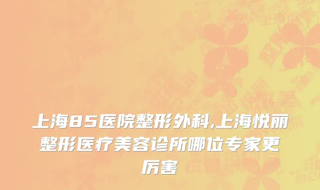 上海85医院整形外科,上海悦丽整形医疗美容诊所哪位专家更厉害