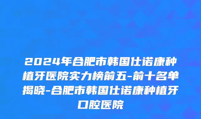 2024年合肥市韩国仕诺康种植牙医院实力榜前五-前十名单揭晓-合肥市韩国仕诺康种植牙口腔医院