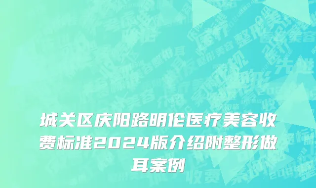 城关区庆阳路明伦医疗美容收费标准2024版介绍附整形做耳案例