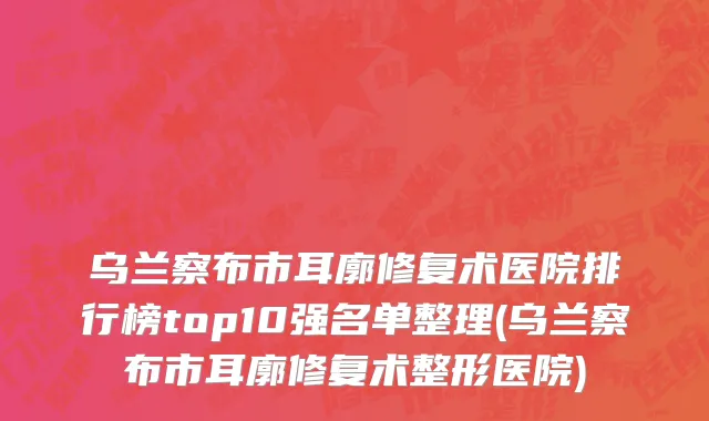 乌兰察布市耳廓修复术医院排行榜top10强名单整理(乌兰察布市耳廓修复术整形医院)