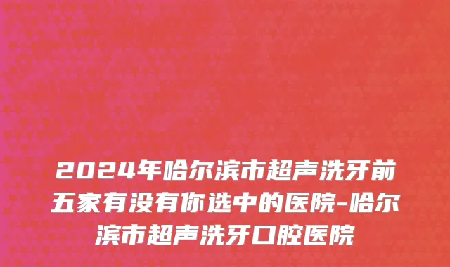 2024年哈尔滨市超声洗牙前五家有没有你选中的医院-哈尔滨市超声洗牙口腔医院