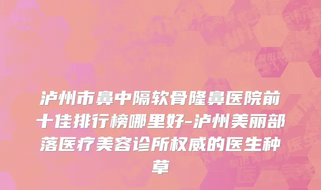 泸州市鼻中隔软骨隆鼻医院前十佳排行榜哪里好-泸州美丽部落医疗美容诊所权威的医生种草