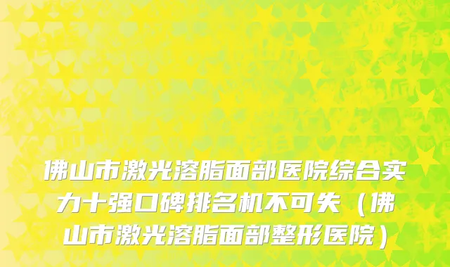 佛山市激光溶脂面部医院综合实力十强口碑排名机不可失（佛山市激光溶脂面部整形医院）