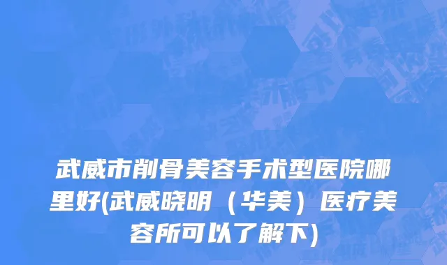 武威市削骨美容手术型医院哪里好(武威晓明（华美）医疗美容所可以了解下)