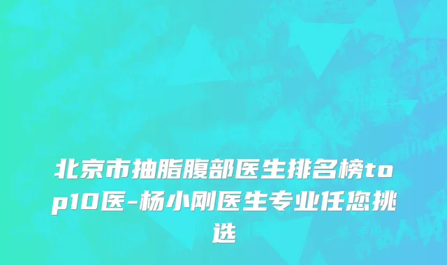 北京市抽脂腹部医生排名榜top10医-杨小刚医生专业任您挑选