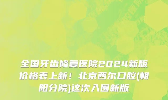全国牙齿修复医院2024新版价格表上新!北京西尔口腔(朝阳分院)这次入围新版