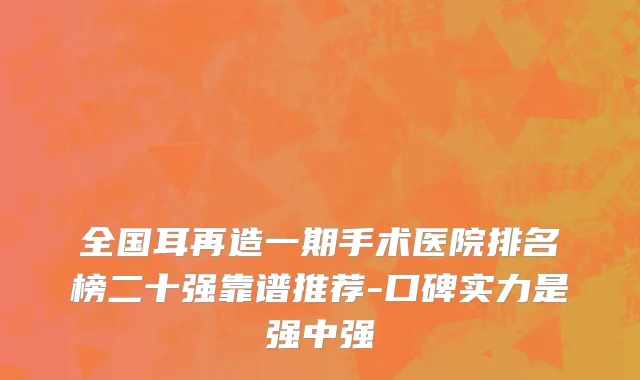 全国耳再造一期手术医院排名榜二十强靠谱推荐-口碑实力是强中强