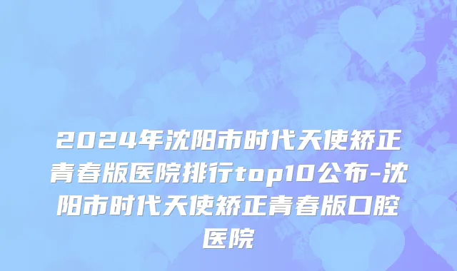 2024年沈阳市时代天使矫正青春版医院排行top10公布-沈阳市时代天使矫正青春版口腔医院