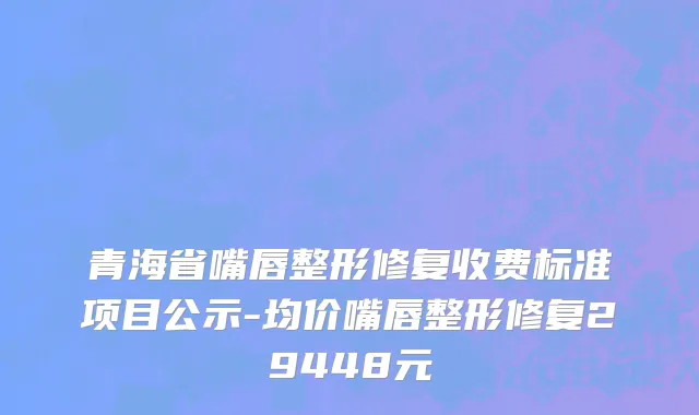 青海省嘴唇整形修复收费标准项目公示-均价嘴唇整形修复29448元