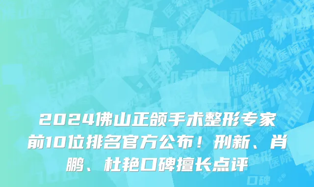 2024佛山正颌手术整形专家前10位排名官方公布!刑新、肖鹏、杜艳口碑擅长点评