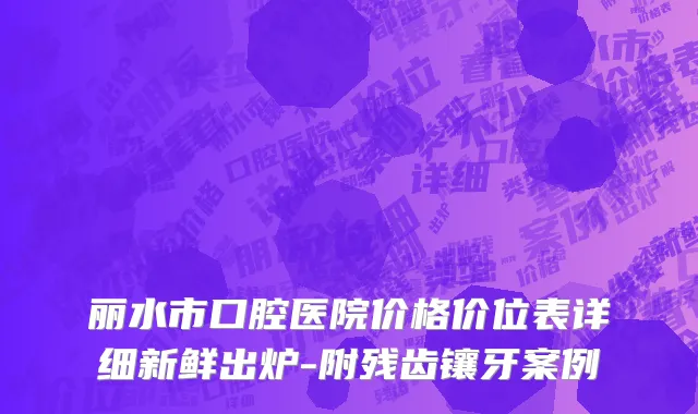 丽水市口腔医院价格价位表详细新鲜出炉-附残齿镶牙案例