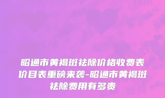 昭通市黄褐斑祛除价格收费表价目表重磅来袭-昭通市黄褐斑祛除费用有多贵