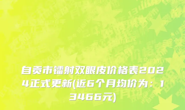 自贡市镭射双眼皮价格表2024正式更新(近6个月均价为：13466元)