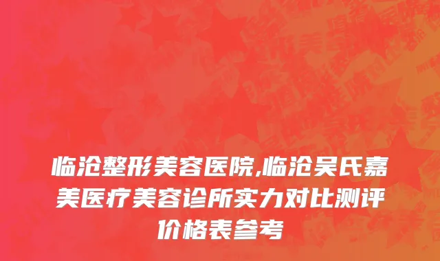临沧整形美容医院,临沧吴氏嘉美医疗美容诊所实力对比测评价格表参考