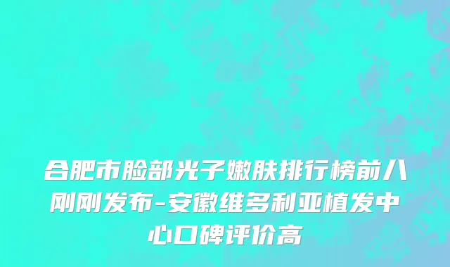 合肥市脸部光子嫩肤排行榜前八刚刚发布-安徽维多利亚植发中心口碑评价高