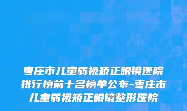 枣庄市儿童弱视矫正眼镜医院排行榜前十名榜单公布-枣庄市儿童弱视矫正眼镜整形医院