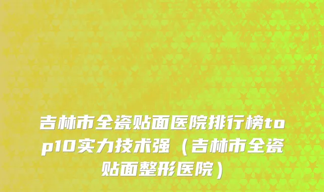 吉林市全瓷贴面医院排行榜top10实力技术强（吉林市全瓷贴面整形医院）