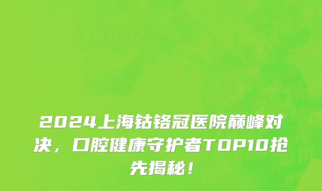 2024上海钴铬冠医院巅峰对决,口腔健康守护者TOP10抢先揭秘!